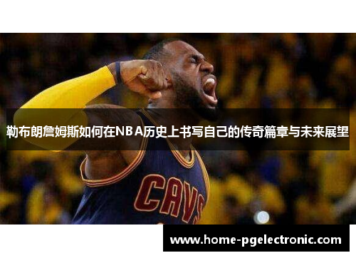 勒布朗詹姆斯如何在NBA历史上书写自己的传奇篇章与未来展望