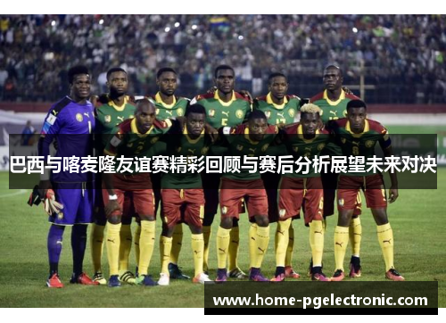 巴西与喀麦隆友谊赛精彩回顾与赛后分析展望未来对决