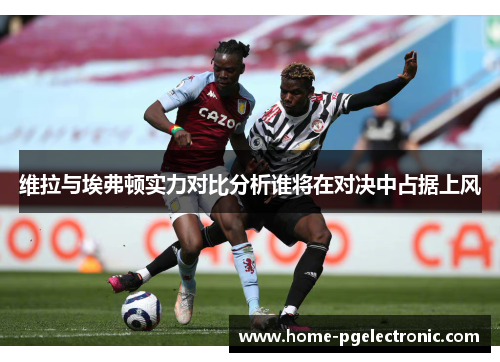 维拉与埃弗顿实力对比分析谁将在对决中占据上风